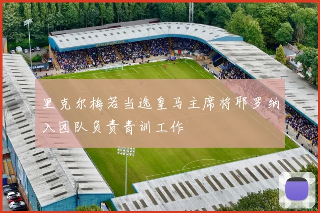 里克尔梅若当选皇马主席将耶罗纳入团队负责青训工作