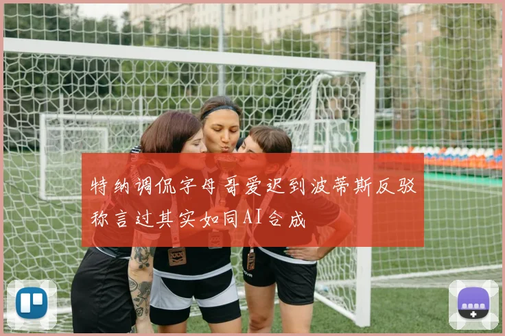 特纳调侃字母哥爱迟到波蒂斯反驳称言过其实如同AI合成