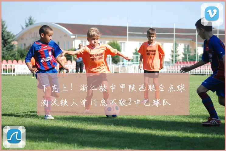 下克上！浙江被中甲陕西联合点球淘汰铁人津门虎不敌2中乙球队