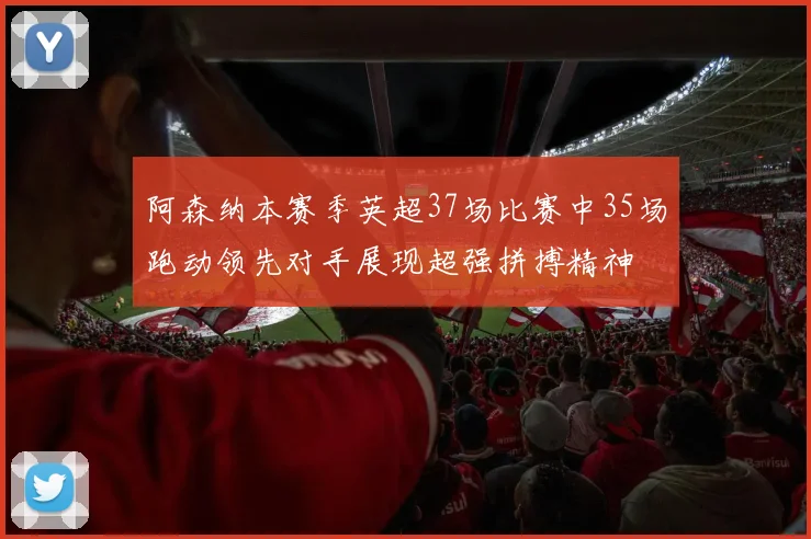 阿森纳本赛季英超37场比赛中35场跑动领先对手展现超强拼搏精神