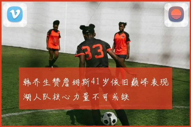 韩乔生赞詹姆斯41岁依旧巅峰表现湖人队核心力量不可或缺
