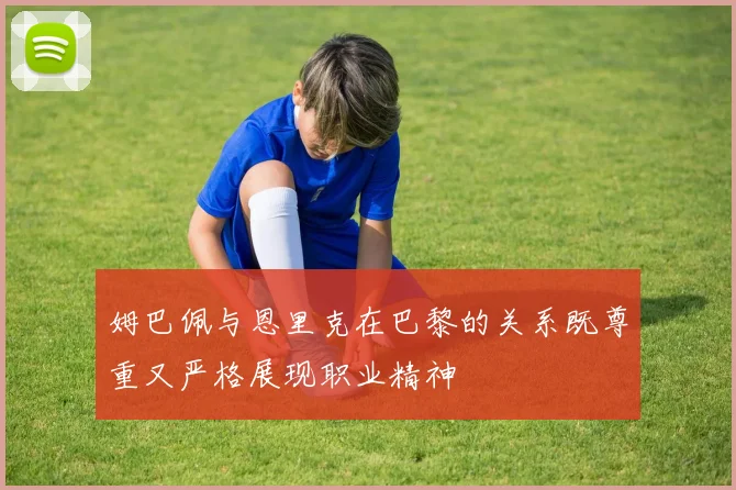 姆巴佩与恩里克在巴黎的关系既尊重又严格展现职业精神