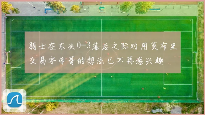 骑士在东决0-3落后之际对用莫布里交易字母哥的想法已不再感兴趣
