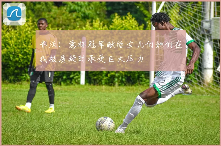 齐沃：意杯冠军献给女儿们她们在我被质疑时承受巨大压力
