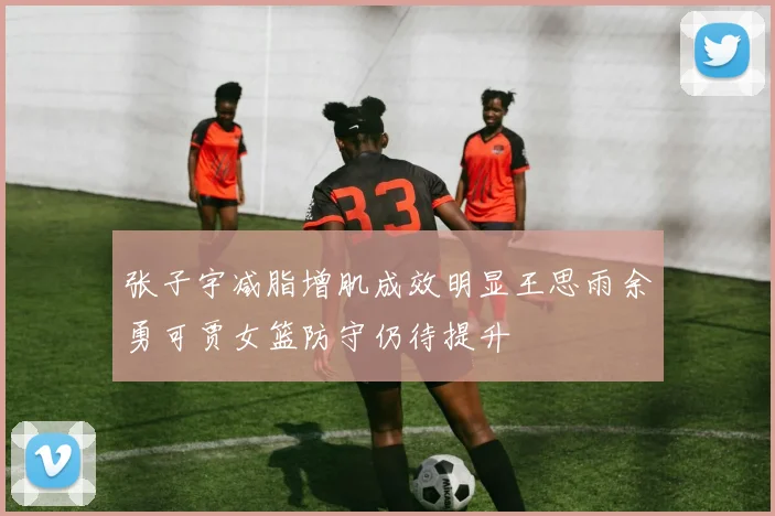 张子宇减脂增肌成效明显王思雨余勇可贾女篮防守仍待提升