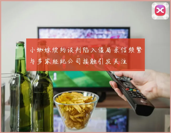 小蜘蛛续约谈判陷入僵局亲信频繁与多家经纪公司接触引发关注