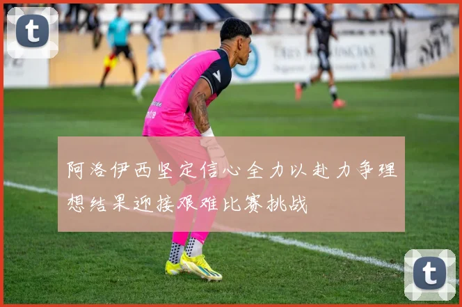 阿洛伊西坚定信心全力以赴力争理想结果迎接艰难比赛挑战