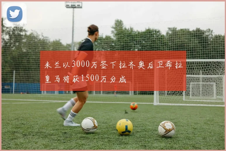 米兰以3000万签下拉齐奥后卫希拉皇马将获1500万分成
